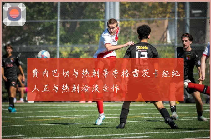 费内巴切与热刺争夺格雷茨卡经纪人正与热刺洽谈合作