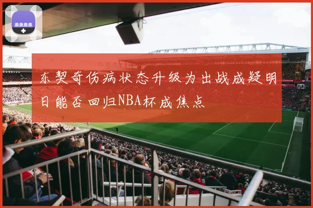 东契奇伤病状态升级为出战成疑明日能否回归NBA杯成焦点
