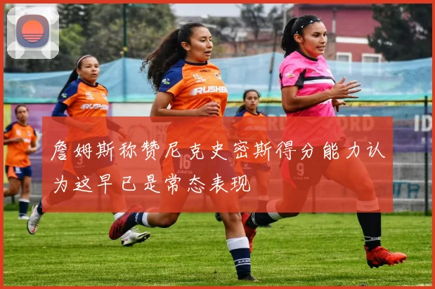 詹姆斯称赞尼克史密斯得分能力认为这早已是常态表现