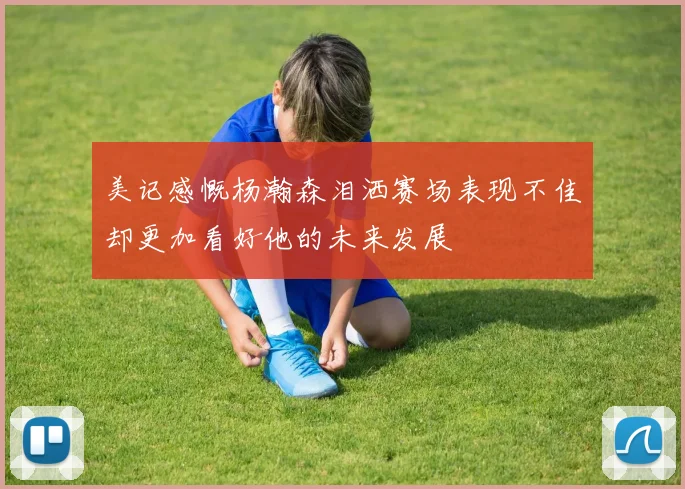 美记感慨杨瀚森泪洒赛场表现不佳却更加看好他的未来发展