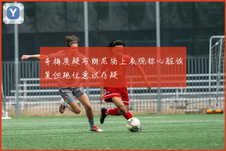 夸梅质疑布朗尼场上表现称心脏恢复但跑位意识存疑