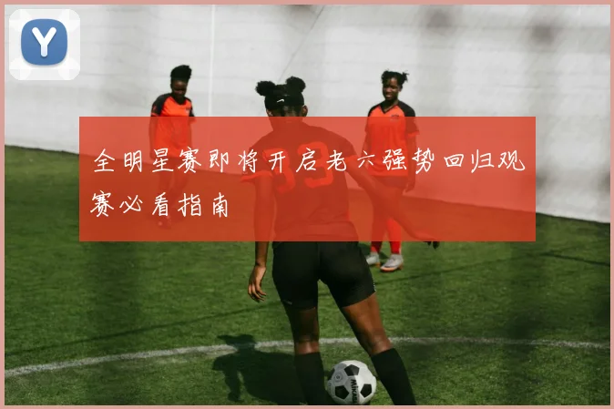 全明星赛即将开启老六强势回归观赛必看指南