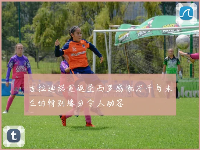 吉拉迪诺重返圣西罗感慨万千与米兰的特别缘分令人动容