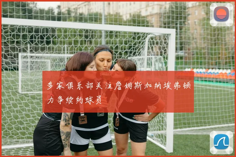 多家俱乐部关注詹姆斯加纳埃弗顿力争续约球员