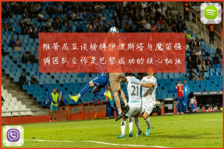 维蒂尼亚谈榜样伊涅斯塔与魔笛强调团队合作是巴黎成功的核心秘诀