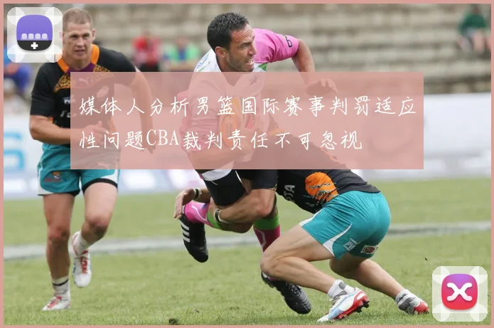 媒体人分析男篮国际赛事判罚适应性问题CBA裁判责任不可忽视