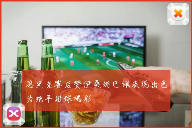 恩里克赛后赞伊桑姆巴佩表现出色为绝平进球喝彩