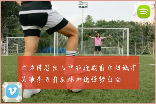 主力阵容出击申花迎战首尔刘诚宇吴曦李可首发林加德强势出场