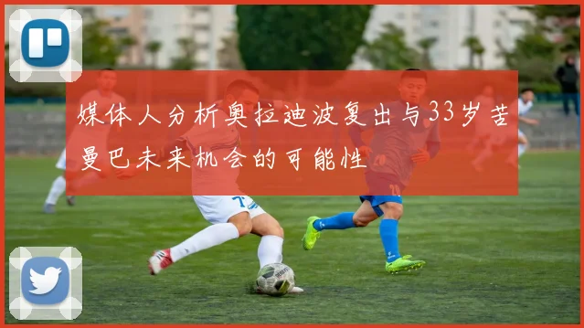媒体人分析奥拉迪波复出与33岁苦曼巴未来机会的可能性
