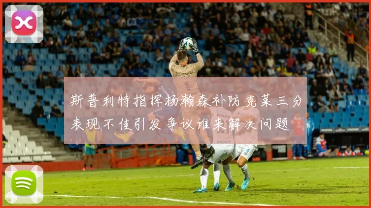斯普利特指挥杨瀚森补防克莱三分表现不佳引发争议谁来解决问题
