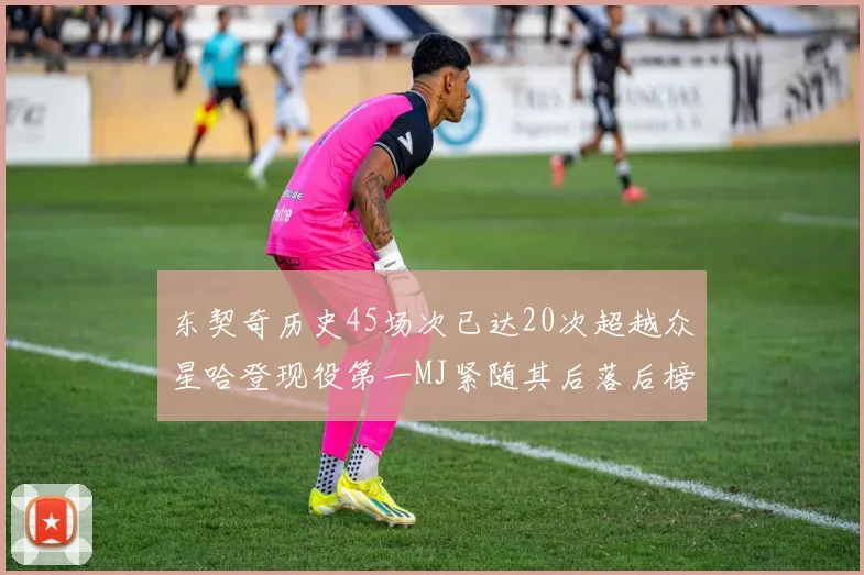 东契奇历史45场次已达20次超越众星哈登现役第一MJ紧随其后落后榜首100场