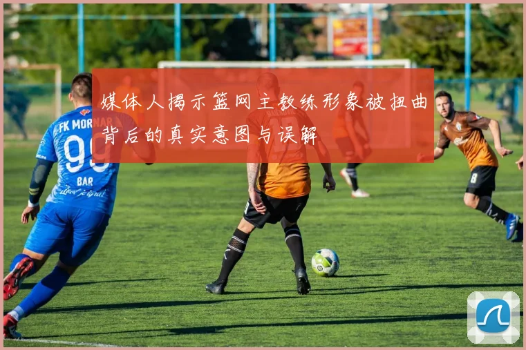 媒体人揭示篮网主教练形象被扭曲背后的真实意图与误解