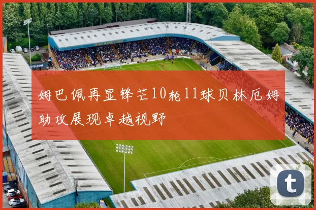 姆巴佩再显锋芒10轮11球贝林厄姆助攻展现卓越视野