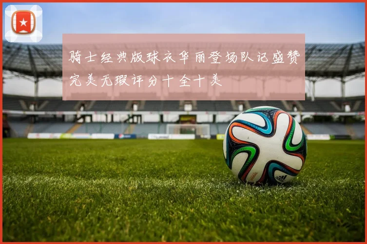 骑士经典版球衣华丽登场队记盛赞完美无瑕评分十全十美