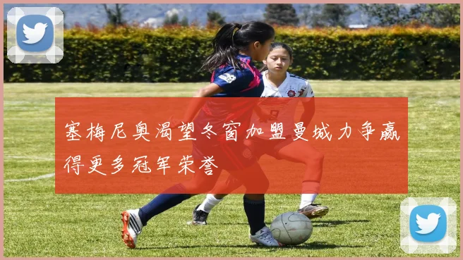 塞梅尼奥渴望冬窗加盟曼城力争赢得更多冠军荣誉
