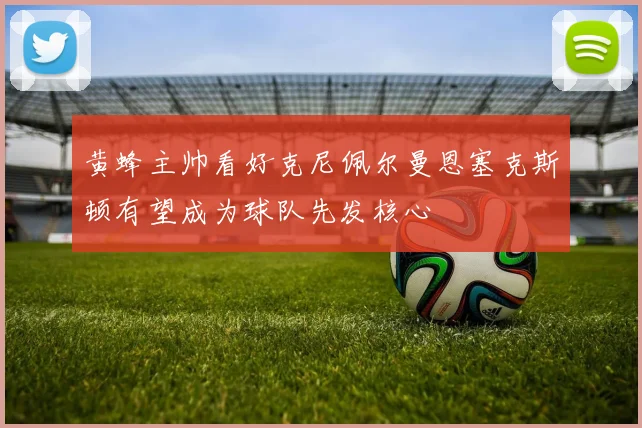 黄蜂主帅看好克尼佩尔曼恩塞克斯顿有望成为球队先发核心